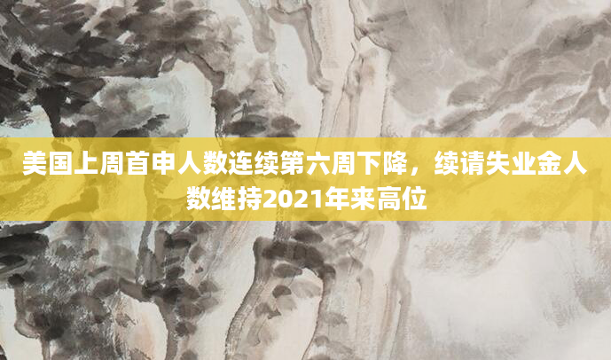 美国上周首申人数连续第六周下降，续请失业金人数维持2021年来高位