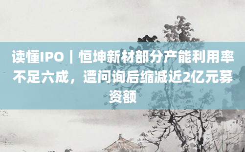 读懂IPO｜恒坤新材部分产能利用率不足六成，遭问询后缩减近2亿元募资额