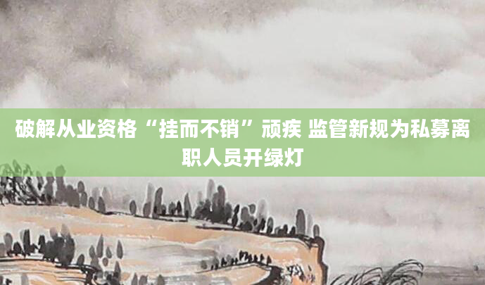 破解从业资格“挂而不销”顽疾 监管新规为私募离职人员开绿灯