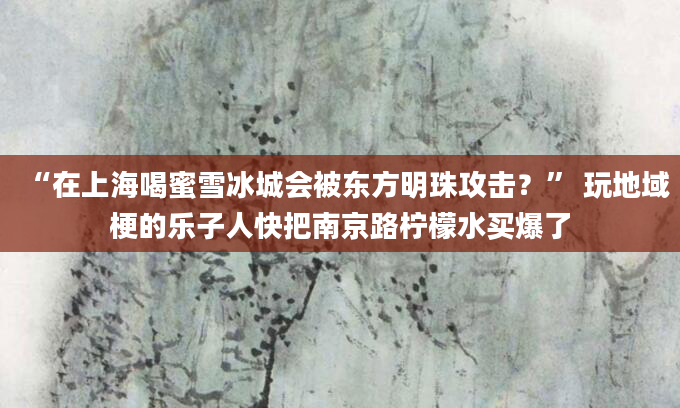 “在上海喝蜜雪冰城会被东方明珠攻击？” 玩地域梗的乐子人快把南京路柠檬水买爆了