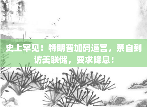 史上罕见！特朗普加码逼宫，亲自到访美联储，要求降息！