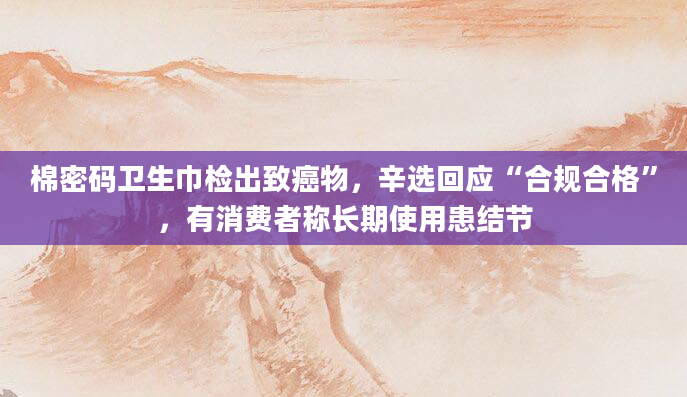棉密码卫生巾检出致癌物，辛选回应“合规合格”，有消费者称长期使用患结节