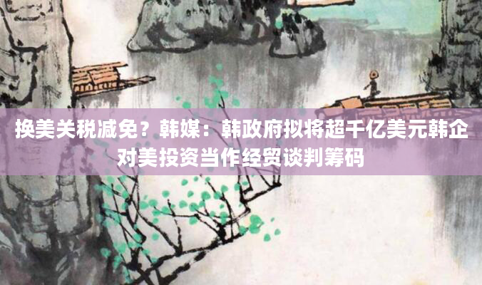 换美关税减免？韩媒：韩***拟将超千亿美元韩企对美投资当作经贸谈判筹码