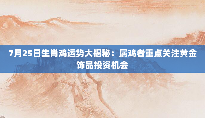 7月25日生肖鸡运势大揭秘：属鸡者重点关注黄金饰品投资机会