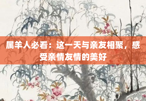 属羊人必看：这一天与亲友相聚，感受亲情友情的美好