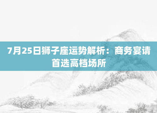 7月25日狮子座运势解析：商务宴请首选高档场所