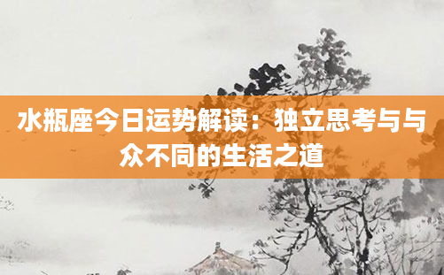 水瓶座今日运势解读：独立思考与与众不同的生活之道