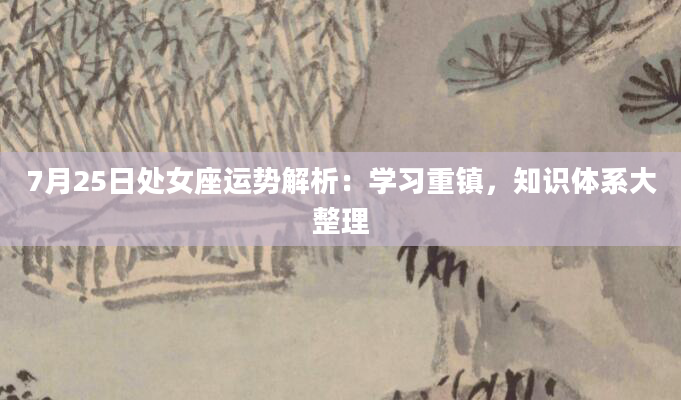 7月25日处女座运势解析：学习重镇，知识体系大整理