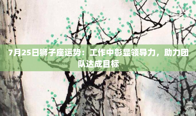 7月25日狮子座运势：工作中彰显领导力，助力团队达成目标