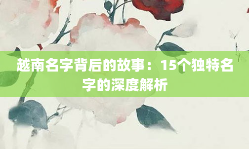 越南名字背后的故事：15个独特名字的深度解析