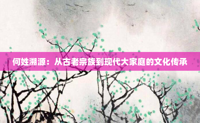 何姓溯源：从古老宗族到现代大家庭的文化传承