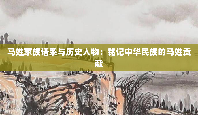 马姓家族谱系与历史人物：铭记中华民族的马姓贡献