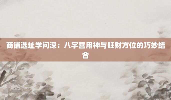 商铺选址学问深：八字喜用神与旺财方位的巧妙结合