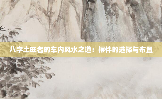 八字土旺者的车内风水之道：摆件的选择与布置