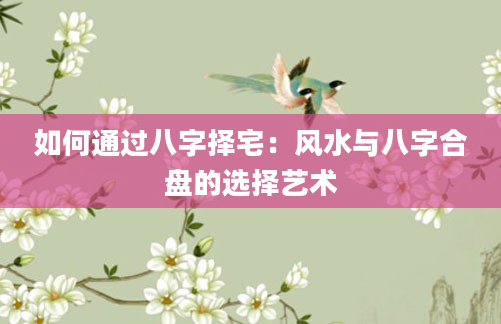 如何通过八字择宅：风水与八字合盘的选择艺术