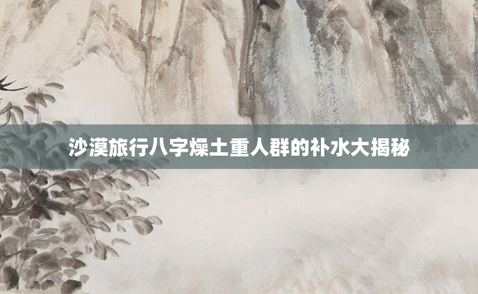 沙漠旅行八字燥土重人群的补水大揭秘