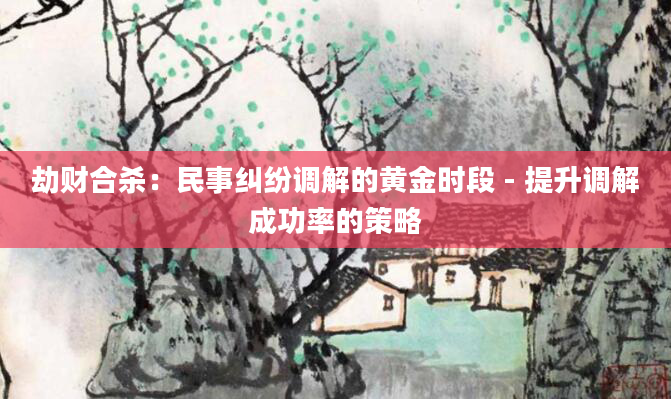 劫财合杀：民事纠纷调解的黄金时段 - 提升调解成功率的策略