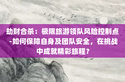 劫财合杀：极限旅游领队风险控制点 -如何保障自身及团队安全，在挑战中成就精彩旅程？