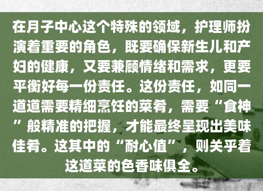 在月子中心这个特殊的领域，护理师扮演着重要的角色，既要确保新生儿和产妇的健康，又要兼顾情绪和需求，更要平衡好每一份责任。这份责任，如同一道道需要精细烹饪的菜肴，需要“食神”般精准的把握，才能最终呈现出美味佳肴。这其中的“耐心值”，则关乎着这道菜的色香味俱全。