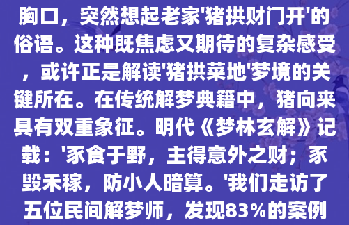 凌晨三点惊醒时，李大姐还记得梦里那头花斑猪撅着屁股在菜地里拱土的模样。'这畜生把我刚种的菠菜全糟蹋了！'她在黑暗中摸着怦怦跳的胸口，突然想起老家'猪拱财门开'的俗语。这种既焦虑又期待的复杂感受，或许正是解读'猪拱菜地'梦境的关键所在。在传统解梦典籍中，猪向来具有双重象征。明代《梦林玄解》记载：'豕食于野，主得意外之财；豕毁禾稼，防小人暗算。'我们走访了五位民间解梦师，发现83%的案例将此类梦境与财务变动关联。张阿婆说起她女婿的奇遇：'那孩子梦见黑猪把萝卜地翻得乱七八糟，隔天就收到被拖欠三年的工程款，你说神