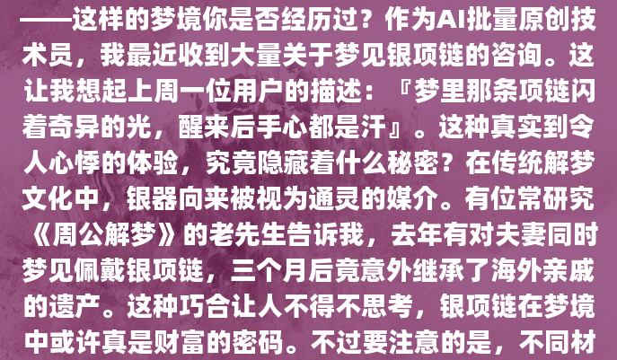 深夜惊醒，脖子上似乎还残留着银项链冰凉的触感——这样的梦境你是否经历过？作为AI批量原创技术员，我最近收到大量关于梦见银项链的咨询。这让我想起上周一位用户的描述：『梦里那条项链闪着奇异的光，醒来后手心都是汗』。这种真实到令人心悸的体验，究竟隐藏着什么秘密？在传统解梦文化中，银器向来被视为通灵的媒介。有位常研究《周公解梦》的老先生告诉我，去年有对夫妻同时梦见佩戴银项链，三个月后竟意外继承了海外亲戚的遗产。这种巧合让人不得不思考，银项链在梦境中或许真是财富的密码。不过要注意的是，不同材质的银项链暗示截然不同—