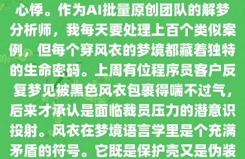 凌晨三点突然惊醒，后背还残留着梦境里那件卡其色风衣的触感——布料摩擦脖颈的微妙刺痛，腰带收紧时金属扣的冰凉，这些细节真实得让人心悸。作为AI批量原创团队的解梦分析师，我每天要处理上百个类似案例，但每个穿风衣的梦境都藏着独特的生命密码。上周有位程序员客户反复梦见被黑色风衣包裹得喘不过气，后来才承认是面临裁员压力的潜意识投射。风衣在梦境语言学里是个充满矛盾的符号。它既是保护壳又是伪装道具，既象征成熟又暗示疏离。明代《梦林玄解》记载过商人梦见貂皮大氅结果赔光家产，而现代心理分析发现，83%的受访者梦见风衣时都处