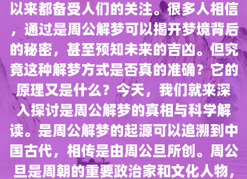 你是否曾经在梦中经历过一些奇怪的场景，醒来后迫不及待地想要知道这些梦境到底意味着什么？是周公解梦作为一种古老的解梦方法，一直以来都备受人们的关注。很多人相信，通过是周公解梦可以揭开梦境背后的秘密，甚至预知未来的吉凶。但究竟这种解梦方式是否真的准确？它的原理又是什么？今天，我们就来深入探讨是周公解梦的真相与科学解读。是周公解梦的起源可以追溯到中国古代，相传是由周公旦所创。周公旦是周朝的重要政治家和文化人物，他的解梦方法被认为是一种神秘的智慧。许多人会在梦中看到蛇、水、火等象征性的元素，而这些元素在是周公解梦