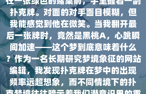 昨晚做了一个奇怪的梦，梦见自己坐在一张绿色的赌桌前，手里握着一副扑克牌。对面的对手面目模糊，但我能感觉到他在微笑。当我翻开最后一张牌时，竟然是黑桃A，心跳瞬间加速——这个梦到底意味着什么？作为一名长期研究梦境象征的网站编辑，我发现扑克牌在梦中的出现频率远超想象，而不同情境下的扑克梦境往往暗示着我们潜意识里的重要信息。
