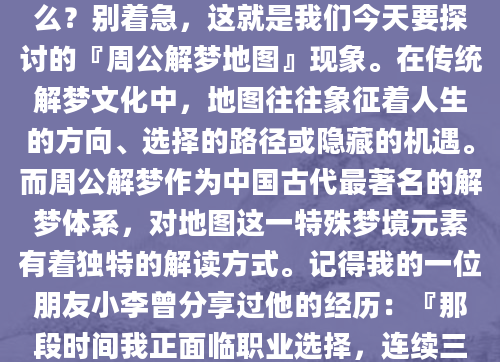 昨晚你做了一个奇怪的梦，梦里出现了一张古老的地图，上面标注着各种神秘的符号和路径。醒来后你百思不得其解，这张地图到底意味着什么？别着急，这就是我们今天要探讨的『周公解梦地图』现象。在传统解梦文化中，地图往往象征着人生的方向、选择的路径或隐藏的机遇。而周公解梦作为中国古代最著名的解梦体系，对地图这一特殊梦境元素有着独特的解读方式。记得我的一位朋友小李曾分享过他的经历：『那段时间我正面临职业选择，连续三天都梦见自己站在岔路口，手里拿着一张残缺的地图。后来查阅周公解梦才发现，这暗示着我需要更全面地评估各个选择。