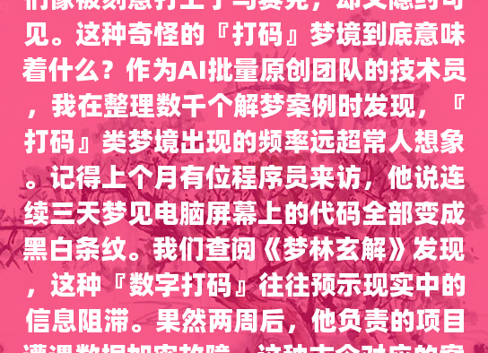 深夜惊醒，冷汗涔涔。你清楚地记得梦中那一串串模糊的数字和奇怪的符号，它们像被刻意打上了马赛克，却又隐约可见。这种奇怪的『打码』梦境到底意味着什么？作为AI批量原创团队的技术员，我在整理数千个解梦案例时发现，『打码』类梦境出现的频率远超常人想象。记得上个月有位程序员来访，他说连续三天梦见电脑屏幕上的代码全部变成黑白条纹。我们查阅《梦林玄解》发现，这种『数字打码』往往预示现实中的信息阻滞。果然两周后，他负责的项目遭遇数据加密故障。这种古今对应的案例让我们不得不重视梦境打码的预警作用。老张头说得最形象：『梦里的