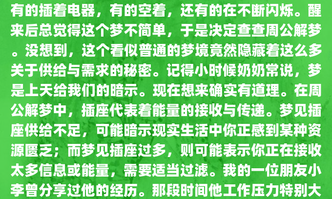 昨晚我做了一个奇怪的梦，梦见满屋子都是插座，有的插着电器，有的空着，还有的在不断闪烁。醒来后总觉得这个梦不简单，于是决定查查周公解梦。没想到，这个看似普通的梦境竟然隐藏着这么多关于供给与需求的秘密。记得小时候奶奶常说，梦是上天给我们的暗示。现在想来确实有道理。在周公解梦中，插座代表着能量的接收与传递。梦见插座供给不足，可能暗示现实生活中你正感到某种资源匮乏；而梦见插座过多，则可能表示你正在接收太多信息或能量，需要适当过滤。我的一位朋友小李曾分享过他的经历。那段时间他工作压力特别大，经常梦见插座接触不良，电