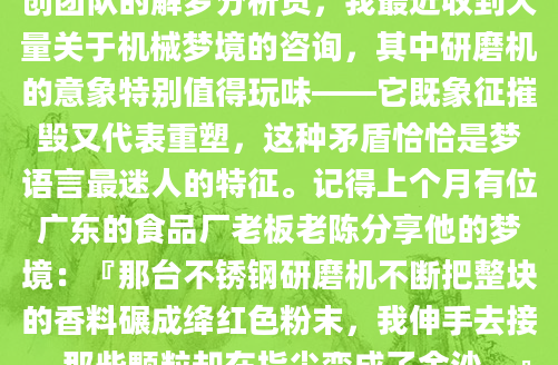 深夜惊醒时，你是否还记得那个关于研磨机的奇异梦境？金属齿轮的咬合声仿佛还在耳畔回响，细碎的粉末在梦中闪着微光。作为AI批量原创团队的解梦分析员，我最近收到大量关于机械梦境的咨询，其中研磨机的意象特别值得玩味——它既象征摧毁又代表重塑，这种矛盾恰恰是梦语言最迷人的特征。记得上个月有位广东的食品厂老板老陈分享他的梦境：『那台不锈钢研磨机不断把整块的香料碾成绛红色粉末，我伸手去接，那些颗粒却在指尖变成了金沙。』我们通过三个月追踪发现，这个梦出现后两周，他果然收到了东南亚的超额订单。研磨过程的『粉碎-重组』特性，