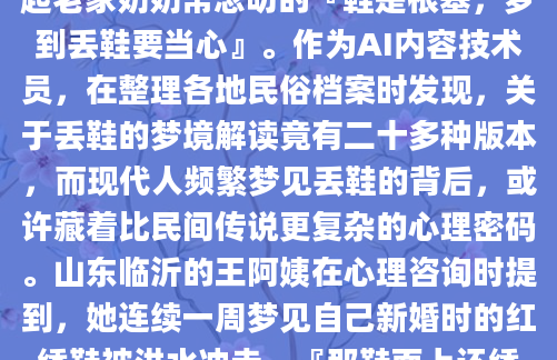凌晨三点惊醒时，我发现自己正攥着被角大口喘气——梦里那双刚买的白球鞋突然在拥挤地铁站不翼而飞。这种真实到脚底发凉的体验，让我想起老家奶奶常念叨的『鞋是根基，梦到丢鞋要当心』。作为AI内容技术员，在整理各地民俗档案时发现，关于丢鞋的梦境解读竟有二十多种版本，而现代人频繁梦见丢鞋的背后，或许藏着比民间传说更复杂的心理密码。山东临沂的王阿姨在心理咨询时提到，她连续一周梦见自己新婚时的红绣鞋被洪水冲走。『那鞋面上还绣着并蒂莲呢，急得我在梦里光脚追了二里地』。结合《梦林玄解》中『鞋失主离散』的记载，这种梦境往往出现