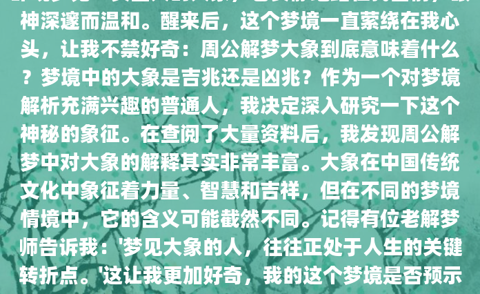 昨晚梦见一头巨大的大象，它安静地站在我面前，眼神深邃而温和。醒来后，这个梦境一直萦绕在我心头，让我不禁好奇：周公解梦大象到底意味着什么？梦境中的大象是吉兆还是凶兆？作为一个对梦境解析充满兴趣的普通人，我决定深入研究一下这个神秘的象征。在查阅了大量资料后，我发现周公解梦中对大象的解释其实非常丰富。大象在中国传统文化中象征着力量、智慧和吉祥，但在不同的梦境情境中，它的含义可能截然不同。记得有位老解梦师告诉我：'梦见大象的人，往往正处于人生的关键转折点。'这让我更加好奇，我的这个梦境是否预示着生活中即将发生什么
