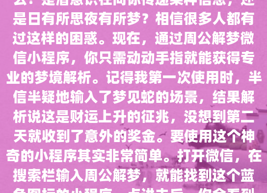 凌晨三点，你又一次从奇怪的梦境中惊醒。那个反复出现的场景到底意味着什么？是潜意识在向你传递某种信息，还是日有所思夜有所梦？相信很多人都有过这样的困惑。现在，通过周公解梦微信小程序，你只需动动手指就能获得专业的梦境解析。记得我第一次使用时，半信半疑地输入了梦见蛇的场景，结果解析说这是财运上升的征兆，没想到第二天就收到了意外的奖金。要使用这个神奇的小程序其实非常简单。打开微信，在搜索栏输入周公解梦，就能找到这个蓝色图标的小程序。点进去后，你会看到一个简洁的界面，最显眼的就是梦境查询输入框。在这里，你可以输入任