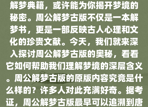 你是否曾在深夜醒来，脑海中还残留着梦境的片段，心中充满疑惑和不安？梦境总是神秘而难以捉摸，而周公解梦古版作为中国古代最著名的解梦典籍，或许能为你揭开梦境的秘密。周公解梦古版不仅是一本解梦书，更是一部反映古人心理和文化的珍贵文献。今天，我们就来深入探讨周公解梦古版的奥秘，看看它如何帮助我们理解梦境的深层含义。周公解梦古版的原版内容究竟是什么样的？许多人对此充满好奇。据考证，周公解梦古版最早可以追溯到唐代，但现存版本多为明清时期的抄本。这些古版解梦书通常以竹简或线装书的形式流传，内容涵盖了各种梦境的解释，从日