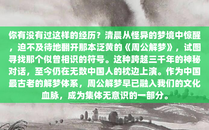你有没有过这样的经历？清晨从怪异的梦境中惊醒，迫不及待地翻开那本泛黄的《周公解梦》，试图寻找那个似曾相识的符号。这种跨越三千年的神秘对话，至今仍在无数中国人的枕边上演。作为中国最古老的解梦体系，周公解梦早已融入我们的文化血脉，成为集体无意识的一部分。