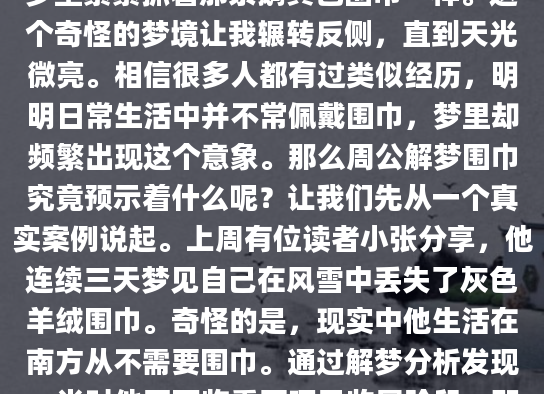 凌晨三点从梦中惊醒时，我发现自己手里正无意识地揪着睡衣领口——就像在梦里紧紧抓着那条鹅黄色围巾一样。这个奇怪的梦境让我辗转反侧，直到天光微亮。相信很多人都有过类似经历，明明日常生活中并不常佩戴围巾，梦里却频繁出现这个意象。那么周公解梦围巾究竟预示着什么呢？让我们先从一个真实案例说起。上周有位读者小张分享，他连续三天梦见自己在风雪中丢失了灰色羊绒围巾。奇怪的是，现实中他生活在南方从不需要围巾。通过解梦分析发现，当时他正面临重要项目收尾阶段，那条围巾象征着他渴望的'安全感'。这让我想起《周公解梦》中关于衣物的