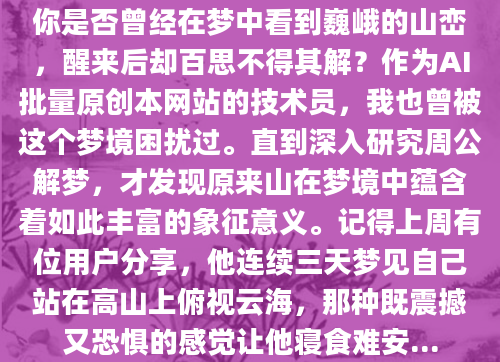 你是否曾经在梦中看到巍峨的山峦，醒来后却百思不得其解？作为AI批量原创本网站的技术员，我也曾被这个梦境困扰过。直到深入研究周公解梦，才发现原来山在梦境中蕴含着如此丰富的象征意义。记得上周有位用户分享，他连续三天梦见自己站在高山上俯视云海，那种既震撼又恐惧的感觉让他寝食难安...