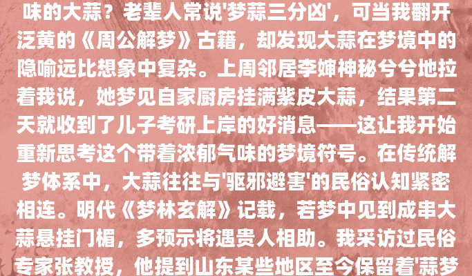 深夜惊醒时，你是否还记得梦里那颗散发着刺鼻气味的大蒜？老辈人常说'梦蒜三分凶'，可当我翻开泛黄的《周公解梦》古籍，却发现大蒜在梦境中的隐喻远比想象中复杂。上周邻居李婶神秘兮兮地拉着我说，她梦见自家厨房挂满紫皮大蒜，结果第二天就收到了儿子考研上岸的好消息——这让我开始重新思考这个带着浓郁气味的梦境符号。在传统解梦体系中，大蒜往往与'驱邪避害'的民俗认知紧密相连。明代《梦林玄解》记载，若梦中见到成串大蒜悬挂门楣，多预示将遇贵人相助。我采访过民俗专家张教授，他提到山东某些地区至今保留着'蒜梦占卜'的习俗：'特别