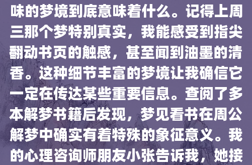 最近总梦见自己坐在书桌前安静地看书，醒来后总觉得这个梦境特别清晰。作为一个经常记录梦境的人，我忍不住想探究这个看似普通却又耐人寻味的梦境到底意味着什么。记得上周三那个梦特别真实，我能感受到指尖翻动书页的触感，甚至闻到油墨的清香。这种细节丰富的梦境让我确信它一定在传达某些重要信息。查阅了多本解梦书籍后发现，梦见看书在周公解梦中确实有着特殊的象征意义。我的心理咨询师朋友小张告诉我，她接诊的来访者中，有类似梦境的人往往都处于人生的转折期。'这种梦境通常出现在人们需要做出重要决定的时候，'她说，'书籍象征着知识和