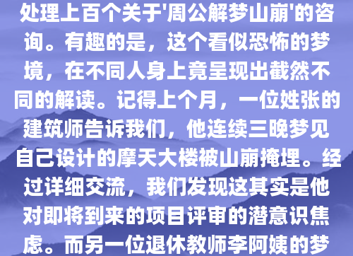 深夜惊醒，冷汗涔涔，脑海中还残留着山崩地裂的恐怖画面。这样的梦境究竟意味着什么？作为AI批量原创团队的解梦研究员，我每天都要处理上百个关于'周公解梦山崩'的咨询。有趣的是，这个看似恐怖的梦境，在不同人身上竟呈现出截然不同的解读。记得上个月，一位姓张的建筑师告诉我们，他连续三晚梦见自己设计的摩天大楼被山崩掩埋。经过详细交流，我们发现这其实是他对即将到来的项目评审的潜意识焦虑。而另一位退休教师李阿姨的梦境则完全不同——她梦见远处的山崩后，反而出现了一片肥沃的平原。这种差异化的梦境表现，正是解梦最迷人的地方。从