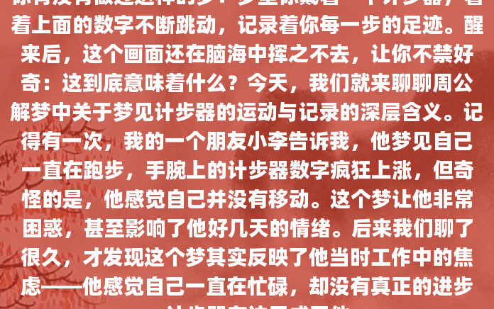 你有没有做过这样的梦？梦里你戴着一个计步器，看着上面的数字不断跳动，记录着你每一步的足迹。醒来后，这个画面还在脑海中挥之不去，让你不禁好奇：这到底意味着什么？今天，我们就来聊聊周公解梦中关于梦见计步器的运动与记录的深层含义。记得有一次，我的一个朋友小李告诉我，他梦见自己一直在跑步，手腕上的计步器数字疯狂上涨，但奇怪的是，他感觉自己并没有移动。这个梦让他非常困惑，甚至影响了他好几天的情绪。后来我们聊了很久，才发现这个梦其实反映了他当时工作中的焦虑——他感觉自己一直在忙碌，却没有真正的进步。计步器在这里成了他