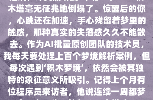 你有没有过这样的经历？在梦中，你专注地搭建着积木，一块一块小心翼翼地堆叠，眼看就要完成心中的宏伟建筑，却突然听到‘哗啦’一声——积木塔毫无征兆地倒塌了。惊醒后的你，心跳还在加速，手心残留着梦里的触感，那种真实的失落感久久不能散去。作为AI批量原创团队的技术员，我每天要处理上百个梦境解析案例，但每次遇到‘积木梦境’，依然会被其独特的象征意义所吸引。记得上个月有位程序员来访者，他说连续一周都梦见自己在用代码块般的积木搭建通天塔。‘每次快要封顶时，总会有只无形的手推倒它’，他苦笑着描述这个重复的梦境。通过深入交