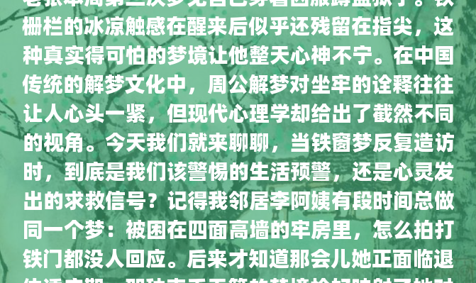 凌晨三点突然惊醒，后背全是冷汗——这已经是老张本周第三次梦见自己穿着囚服蹲监狱了。铁栅栏的冰凉触感在醒来后似乎还残留在指尖，这种真实得可怕的梦境让他整天心神不宁。在中国传统的解梦文化中，周公解梦对坐牢的诠释往往让人心头一紧，但现代心理学却给出了截然不同的视角。今天我们就来聊聊，当铁窗梦反复造访时，到底是我们该警惕的生活预警，还是心灵发出的求救信号？记得我邻居李阿姨有段时间总做同一个梦：被困在四面高墙的牢房里，怎么拍打铁门都没人回应。后来才知道那会儿她正面临退休适应期，那种束手无策的梦境恰好映射了她对失去职
