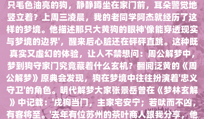深夜惊醒时，你是否还记得那个清晰的画面——一只毛色油亮的狗，静静蹲坐在家门前，耳朵警觉地竖立着？上周三凌晨，我的老同学阿杰就经历了这样的梦境。他描述那只大黄狗的眼神'像能穿透现实与梦境的边界'，醒来后心脏还在砰砰直跳。这种既真实又虚幻的体验，让人不禁想问：周公解梦中，梦到狗守家门究竟藏着什么玄机？翻阅泛黄的《周公解梦》原典会发现，狗在梦境中往往扮演着'忠义守卫'的角色。明代解梦大家张景岳曾在《梦林玄解》中记载：'戌狗当门，主家宅安宁；若吠而不凶，有客将至。'去年有位苏州的茶叶商人跟我分享，他连续三天梦见黑