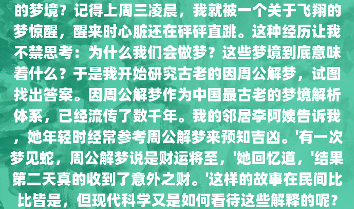 你是否曾经在凌晨惊醒，脑海中还残留着那个奇怪的梦境？记得上周三凌晨，我就被一个关于飞翔的梦惊醒，醒来时心脏还在砰砰直跳。这种经历让我不禁思考：为什么我们会做梦？这些梦境到底意味着什么？于是我开始研究古老的因周公解梦，试图找出答案。因周公解梦作为中国最古老的梦境解析体系，已经流传了数千年。我的邻居李阿姨告诉我，她年轻时经常参考周公解梦来预知吉凶。'有一次梦见蛇，周公解梦说是财运将至，'她回忆道，'结果第二天真的收到了意外之财。'这样的故事在民间比比皆是，但现代科学又是如何看待这些解释的呢？现代心理学研究发现