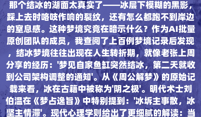 凌晨三点惊醒时，我发现自己后背沁出冷汗。梦里那个结冰的湖面太真实了——冰层下模糊的黑影，踩上去时咯吱作响的裂纹，还有怎么都跑不到岸边的窒息感。这种梦境究竟在暗示什么？作为AI批量原创团队的成员，我查阅了上百例梦境记录后发现，结冰梦境往往出现在人生转折期，就像老张上周分享的经历：'梦见自家鱼缸突然结冰，第二天就收到公司架构调整的通知'。从《周公解梦》的原始记载来看，冰在古籍中被称为'阴之极'。明代术士刘伯温在《梦占逸旨》中特别提到：'冰坼主事散，冰坚主情滞'。现代心理学则给出了更细腻的解读：当我们在梦中看到