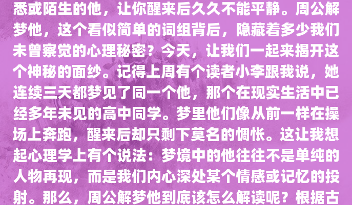 你有没有过这样的经历？在梦里，突然出现一个熟悉或陌生的他，让你醒来后久久不能平静。周公解梦他，这个看似简单的词组背后，隐藏着多少我们未曾察觉的心理秘密？今天，让我们一起来揭开这个神秘的面纱。记得上周有个读者小李跟我说，她连续三天都梦见了同一个他，那个在现实生活中已经多年未见的高中同学。梦里他们像从前一样在操场上奔跑，醒来后却只剩下莫名的惆怅。这让我想起心理学上有个说法：梦境中的他往往不是单纯的人物再现，而是我们内心深处某个情感或记忆的投射。那么，周公解梦他到底该怎么解读呢？根据古籍记载，梦见他可能有多种含
