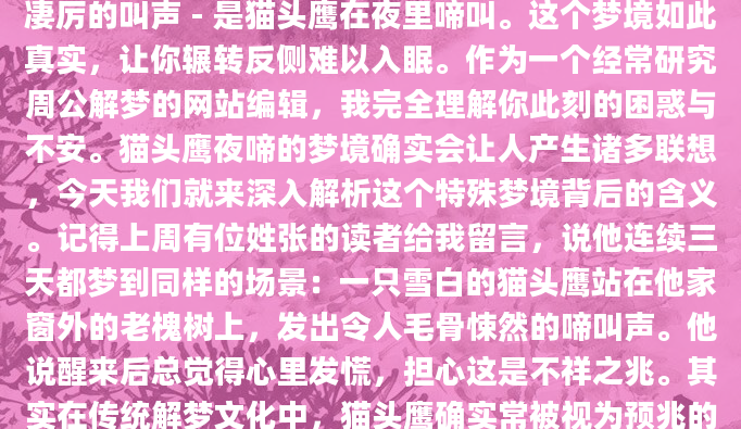 深夜，你突然从梦中惊醒，耳边似乎还回荡着那种凄厉的叫声 - 是猫头鹰在夜里啼叫。这个梦境如此真实，让你辗转反侧难以入眠。作为一个经常研究周公解梦的网站编辑，我完全理解你此刻的困惑与不安。猫头鹰夜啼的梦境确实会让人产生诸多联想，今天我们就来深入解析这个特殊梦境背后的含义。记得上周有位姓张的读者给我留言，说他连续三天都梦到同样的场景：一只雪白的猫头鹰站在他家窗外的老槐树上，发出令人毛骨悚然的啼叫声。他说醒来后总觉得心里发慌，担心这是不祥之兆。其实在传统解梦文化中，猫头鹰确实常被视为预兆的使者，但它的象征意义远